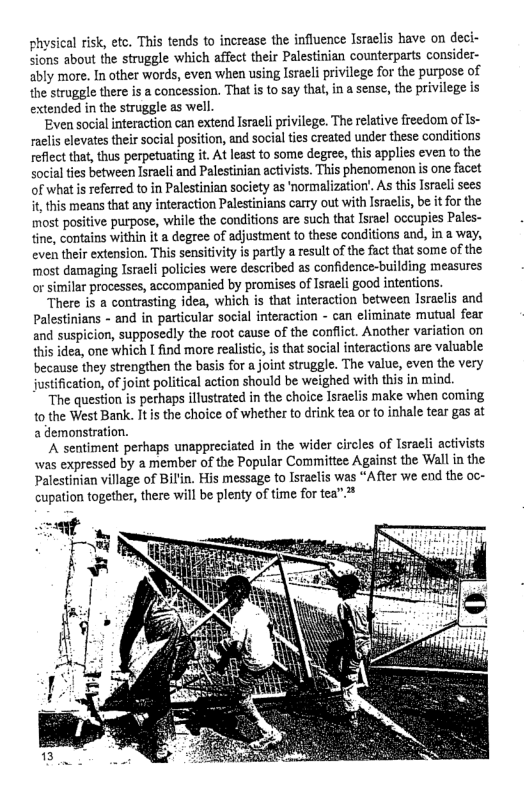 ‘physical risk, etc. This tends to increase the influence Israelis have on deci- sions about the struggle which affect their Palestinian counterparts consider- ably more. In other words, even when using Isracli privilege for the purpose of the struggle there is a concession. That is to say that, in a sense, the privilege is extended in the struggle as well  Even social interaction can extend Isracli privilege. The relative freedom of Is- raelis elevates their social position, and social ties created under these conditions reflect that, thus perpetuating it. At least to some degree, this applies even to the social ties between Isracli and Palestinian activists. This phenomenon s one facet of what s referred to in Palestinian society as ormalization. As this Isracli sees it this means that any interaction Palestinians carry out with Israelis, be it for the most positive purpose, while the conditions are such that Israel occupies Pales- tine, contains within it a degree of adjustment to these conditions and, in a way, even their extension. This sensitivity is partly a result o the fact that some of the most damaging Isracli policies were described as confidence-building measures or similar processes, accompanied by promises of Israeli good intentions.  There is a contrasting idea, which is that interaction between Israclis and Palestinians - and in particular social interaction - can eliminate mutual fear and suspicion, supposedly the root cause of the conflict. Another variation on this idea, one which I find more realistic, is that social interactions are valuable because they strengthen the basis for a joint struggle. The value, even the very justification, of joint political action should be weighed with this in mind.  “The question is perhaps illustrated in the choice Israclis make when coming to the West Bank. It s the choice of whether to drink tea or to inhale tear gas at a demonstration.  ‘A sentiment perhaps unappreciated in the wider circles of Israeli activists was expressed by a member of the Popular Committee Against the Wall in the Palestinian village of Bilin. His message to Israelis was “After we end the oc- cupation together, there will be plenty of time for tea”*  